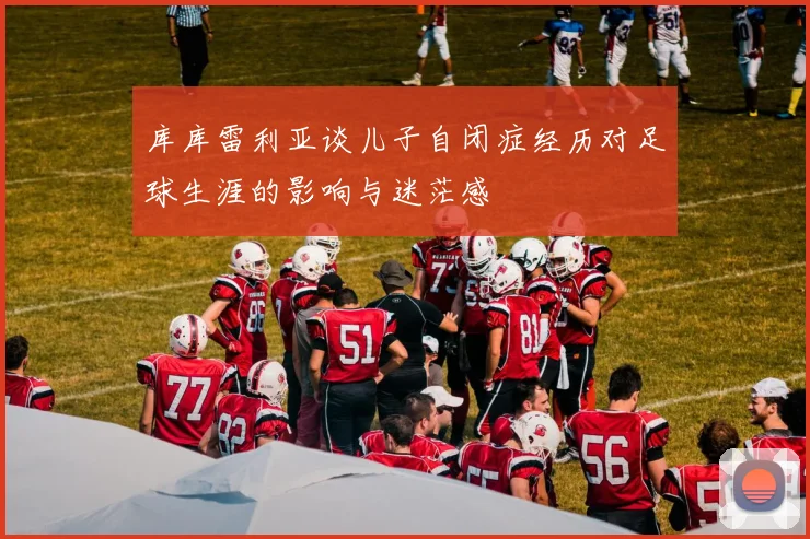 库库雷利亚谈儿子自闭症经历对足球生涯的影响与迷茫感