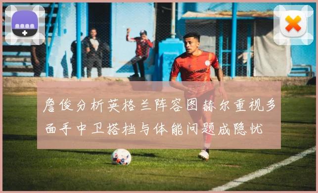 詹俊分析英格兰阵容图赫尔重视多面手中卫搭档与体能问题成隐忧