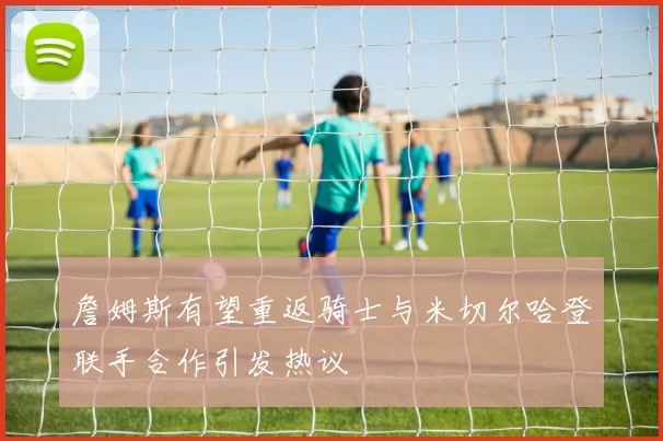 詹姆斯有望重返骑士与米切尔哈登联手合作引发热议