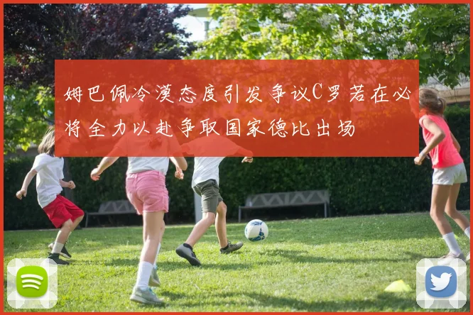 姆巴佩冷漠态度引发争议C罗若在必将全力以赴争取国家德比出场