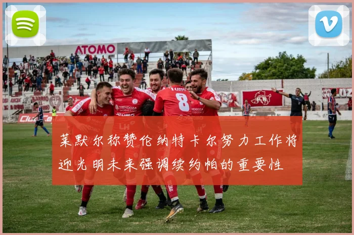 莱默尔称赞伦纳特卡尔努力工作将迎光明未来强调续约帕的重要性