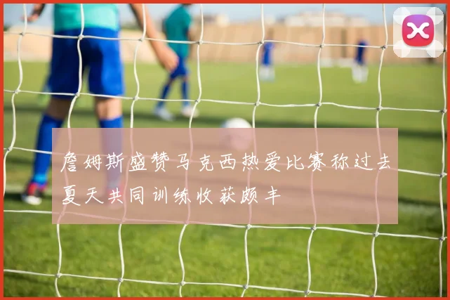 詹姆斯盛赞马克西热爱比赛称过去夏天共同训练收获颇丰