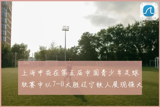 上海申花在第五届中国青少年足球联赛中以7-0大胜辽宁铁人展现强大实力