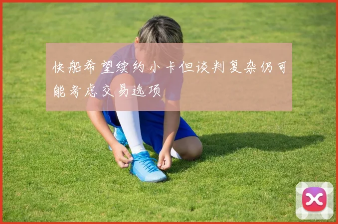 快船希望续约小卡但谈判复杂仍可能考虑交易选项