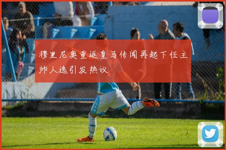 穆里尼奥重返皇马传闻再起下任主帅人选引发热议