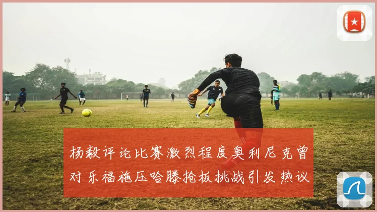 杨毅评论比赛激烈程度奥利尼克曾对乐福施压哈滕抢板挑战引发热议