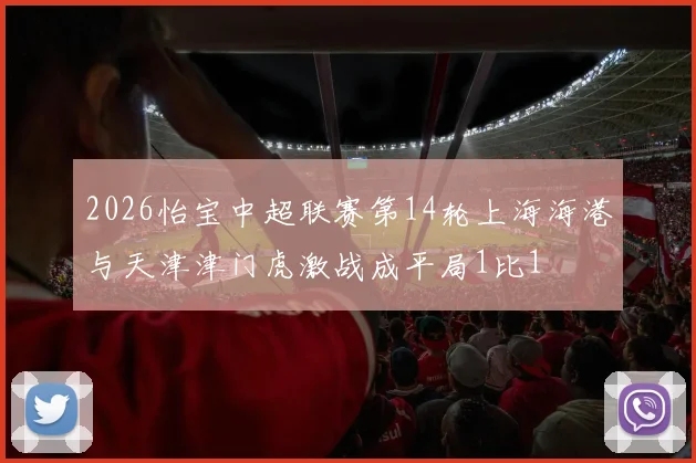 2026怡宝中超联赛第14轮上海海港与天津津门虎激战成平局1比1