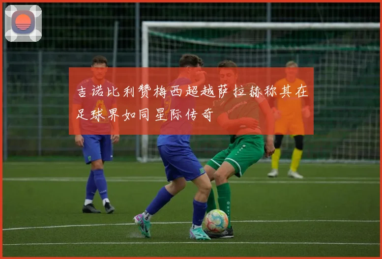 吉诺比利赞梅西超越萨拉赫称其在足球界如同星际传奇