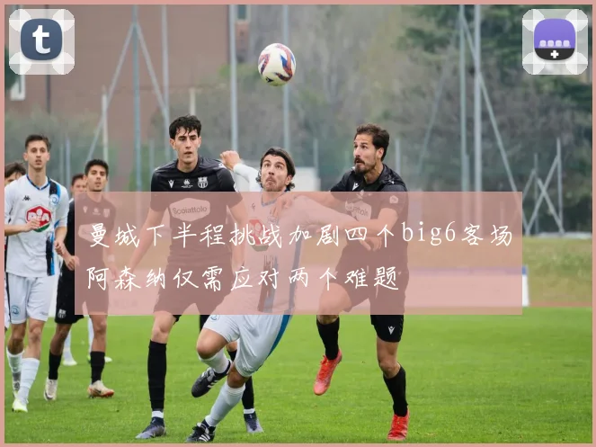 曼城下半程挑战加剧四个big6客场阿森纳仅需应对两个难题