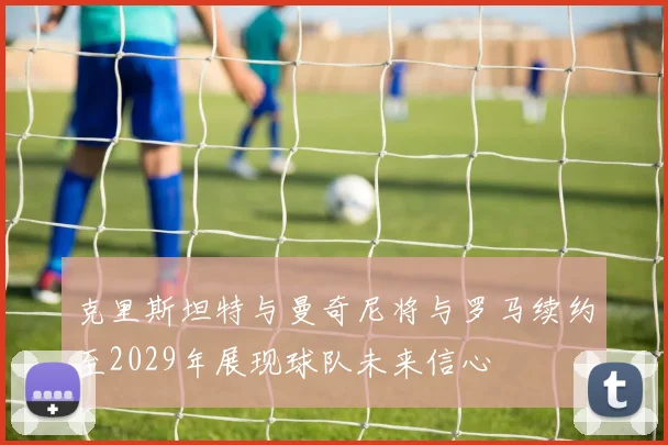 克里斯坦特与曼奇尼将与罗马续约至2029年展现球队未来信心