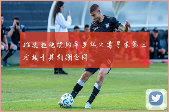 雄鹿拒绝续约希罗热火需寻求第三方接手其到期合同