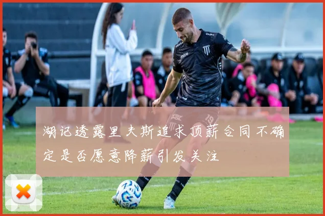 湖记透露里夫斯追求顶薪合同不确定是否愿意降薪引发关注