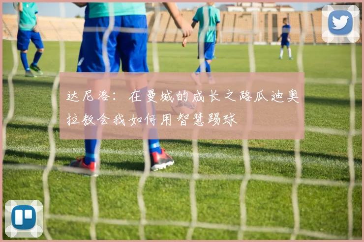 达尼洛：在曼城的成长之路瓜迪奥拉教会我如何用智慧踢球