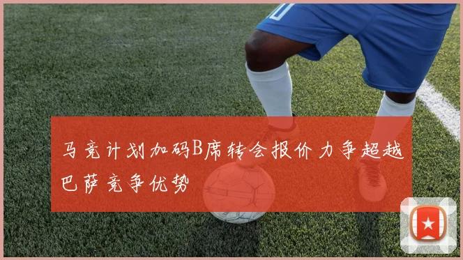 马竞计划加码B席转会报价力争超越巴萨竞争优势