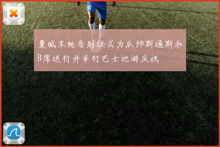 曼城末轮告别仪式为瓜帅斯通斯和B席送行并举行巴士巡游庆祝