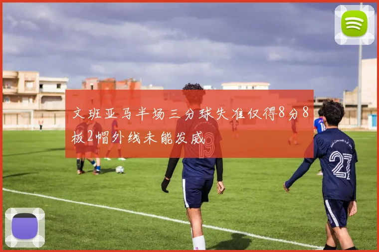 文班亚马半场三分球失准仅得8分8板2帽外线未能发威