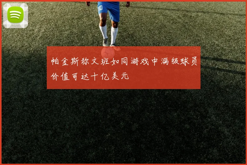 帕金斯称文班如同游戏中满级球员价值可达十亿美元