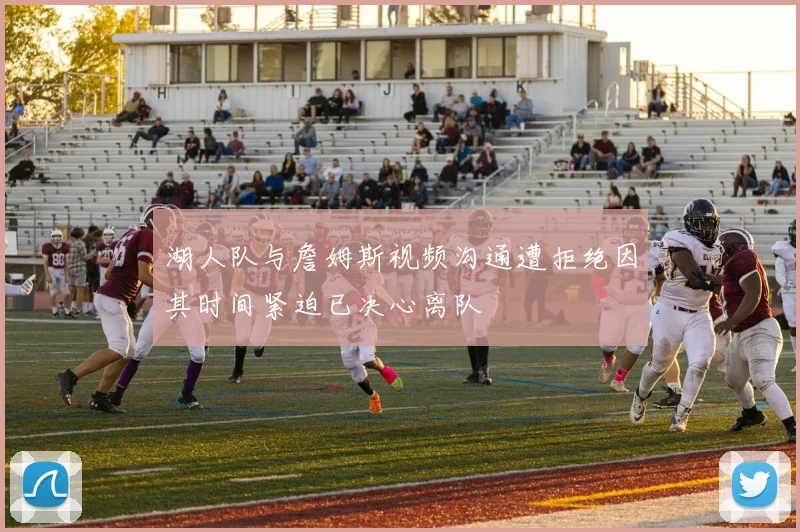 湖人队与詹姆斯视频沟通遭拒绝因其时间紧迫已决心离队