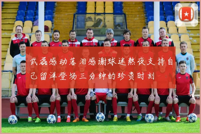 武磊感动落泪感谢球迷熬夜支持自己留洋登场三分钟的珍贵时刻