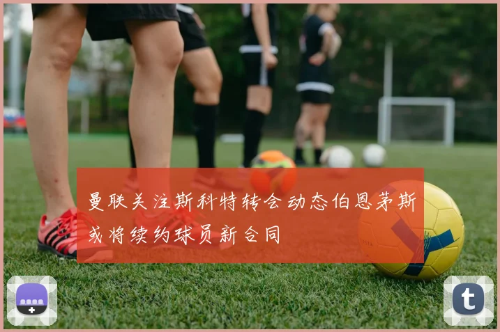 曼联关注斯科特转会动态伯恩茅斯或将续约球员新合同